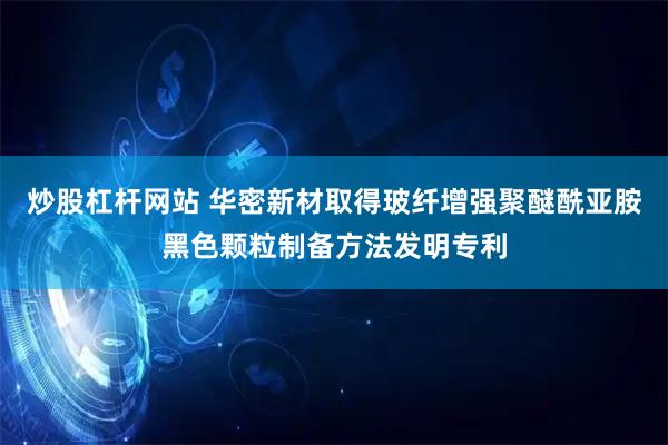 炒股杠杆网站 华密新材取得玻纤增强聚醚酰亚胺黑色颗粒制备方法发明专利