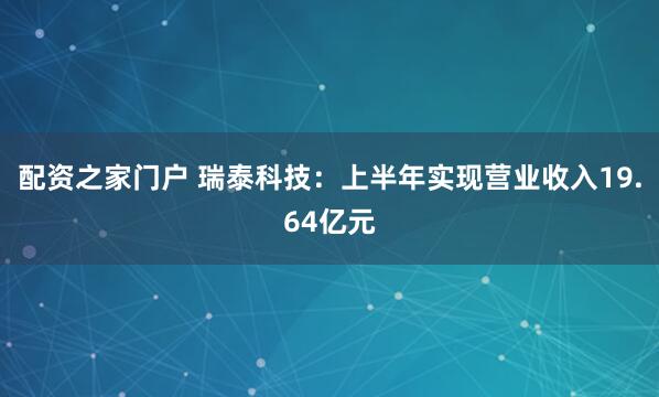 配资之家门户 瑞泰科技：上半年实现营业收入19.64亿元