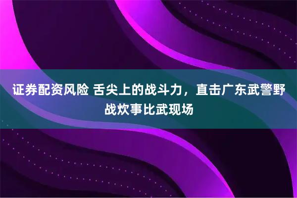 证券配资风险 舌尖上的战斗力，直击广东武警野战炊事比武现场