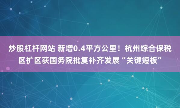 炒股杠杆网站 新增0.4平方公里！杭州综合保税区扩区获国务院批复补齐发展“关键短板”