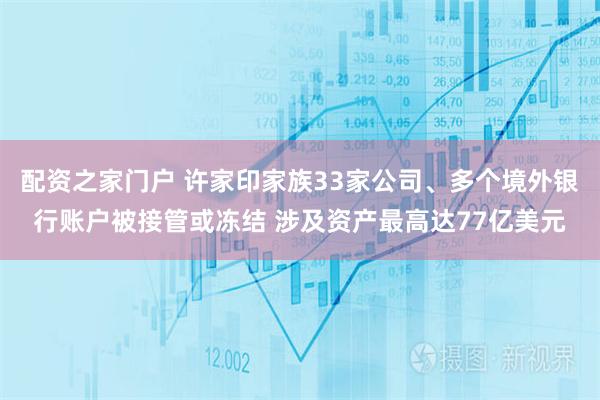 配资之家门户 许家印家族33家公司、多个境外银行账户被接管或冻结 涉及资产最高达77亿美元