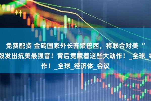 免费配资 金砖国家外长齐聚巴西，将联合对美 “宣战”，王毅发出抗美最强音！背后竟藏着这些大动作！_全球_经济体_会议