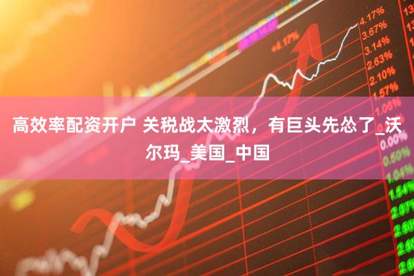 高效率配资开户 关税战太激烈，有巨头先怂了_沃尔玛_美国_中国