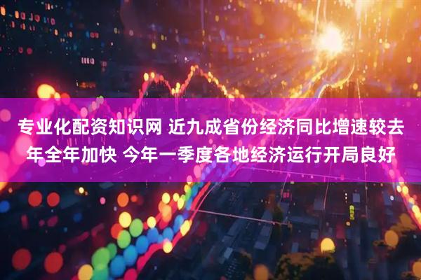 专业化配资知识网 近九成省份经济同比增速较去年全年加快 今年一季度各地经济运行开局良好