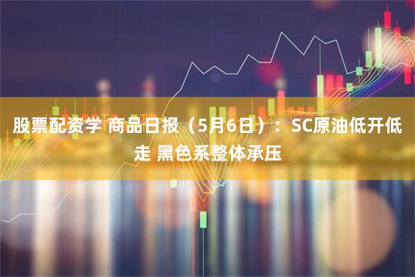 股票配资学 商品日报（5月6日）：SC原油低开低走 黑色系整体承压