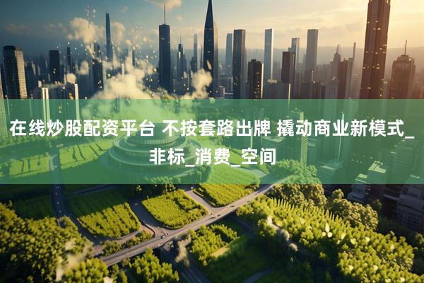 在线炒股配资平台 不按套路出牌 撬动商业新模式_非标_消费_空间