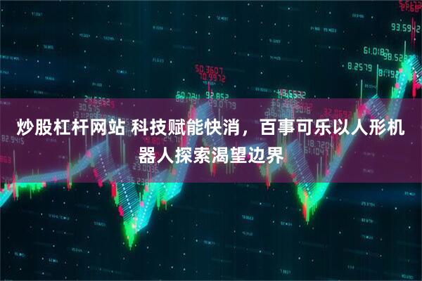 炒股杠杆网站 科技赋能快消，百事可乐以人形机器人探索渴望边界