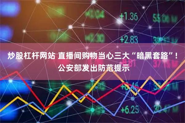 炒股杠杆网站 直播间购物当心三大“暗黑套路”! 公安部发出防范提示